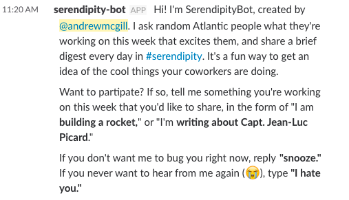 Hi! I'm SerendipityBot, created by @andrewmcgill. I ask random Atlantic people what they're working on this week that excites them, and share a brief digest every day in #serendipity. It's a fun way to get an idea of the cool things your coworkers are doing. Want to partipate? If so, tell me something you're working on this week that you'd like to share, in the form of \