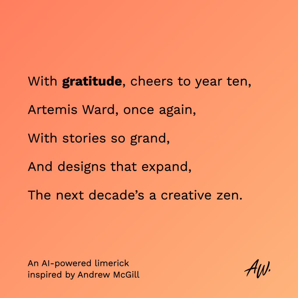 Limerick reading: With gratitude, cheers to year ten/Artemis Ward, once again/With stories so grand,/and designs that expand,/The next decade's a creative zen.